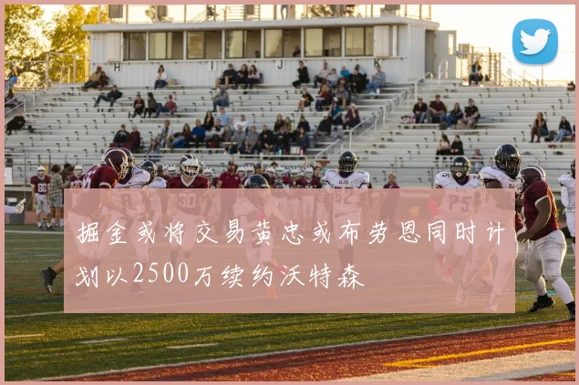 掘金或将交易黄忠或布劳恩同时计划以2500万续约沃特森