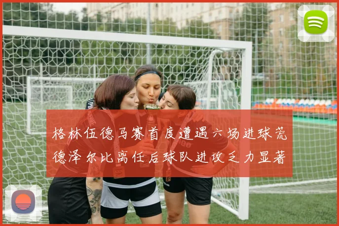格林伍德马赛首度遭遇六场进球荒德泽尔比离任后球队进攻乏力显著