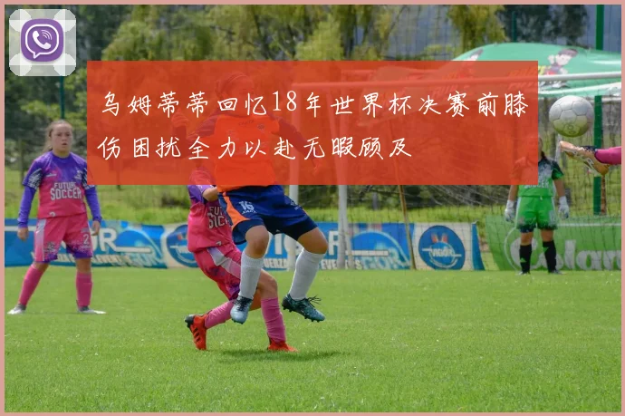 乌姆蒂蒂回忆18年世界杯决赛前膝伤困扰全力以赴无暇顾及