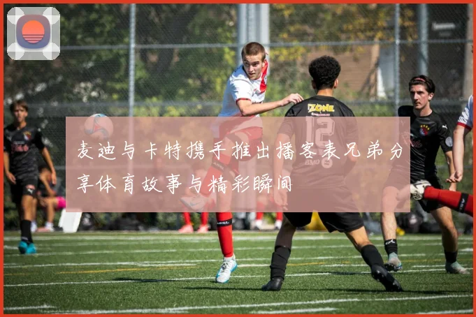 麦迪与卡特携手推出播客表兄弟分享体育故事与精彩瞬间