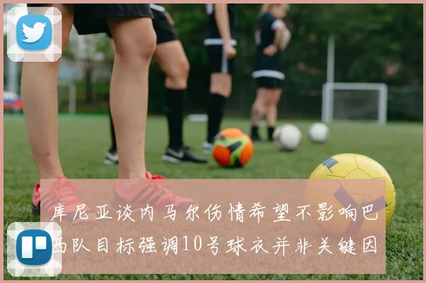 库尼亚谈内马尔伤情希望不影响巴西队目标强调10号球衣并非关键因素