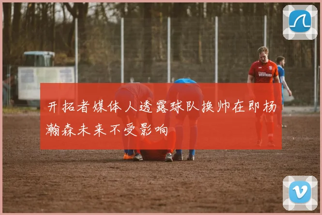 开拓者媒体人透露球队换帅在即杨瀚森未来不受影响