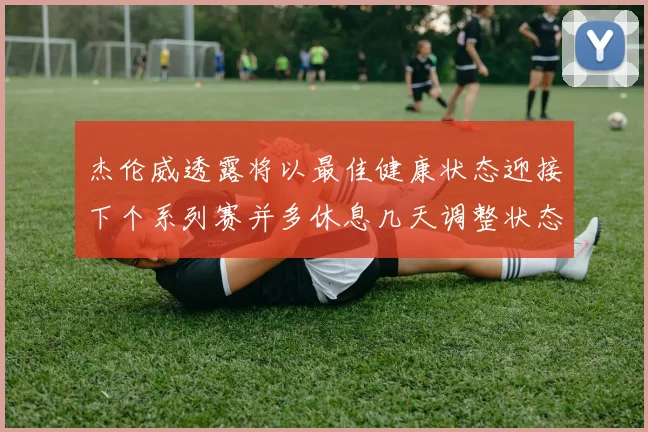 杰伦威透露将以最佳健康状态迎接下个系列赛并多休息几天调整状态