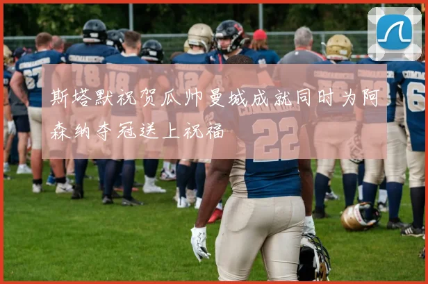 斯塔默祝贺瓜帅曼城成就同时为阿森纳夺冠送上祝福