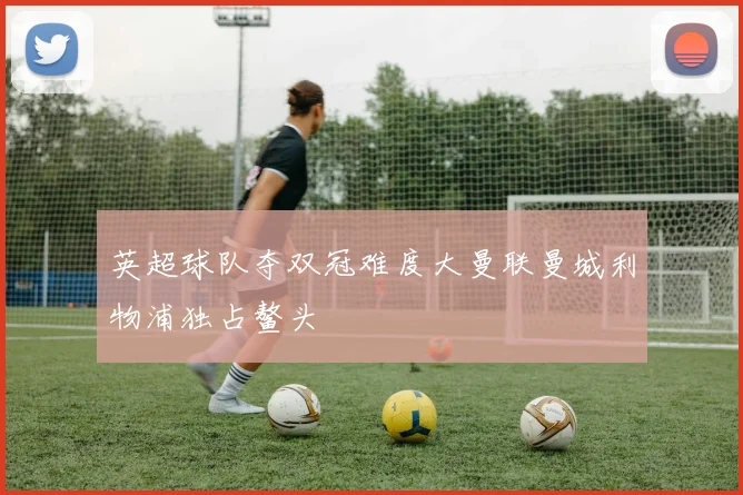 英超球队夺双冠难度大曼联曼城利物浦独占鳌头