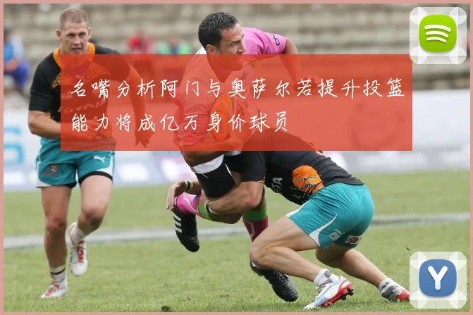 名嘴分析阿门与奥萨尔若提升投篮能力将成亿万身价球员