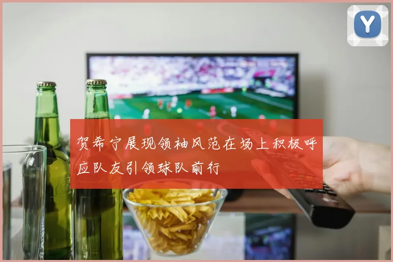 贺希宁展现领袖风范在场上积极呼应队友引领球队前行