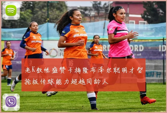 老K教练盛赞卡梅隆布泽尔聪明才智抢板传球能力超越同龄人