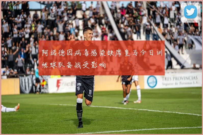 阿诺德因病毒感染缺席皇马今日训练球队备战受影响