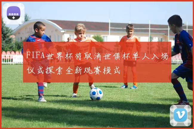 FIFA世界杯将取消世俱杯单人入场仪式探索全新观赛模式