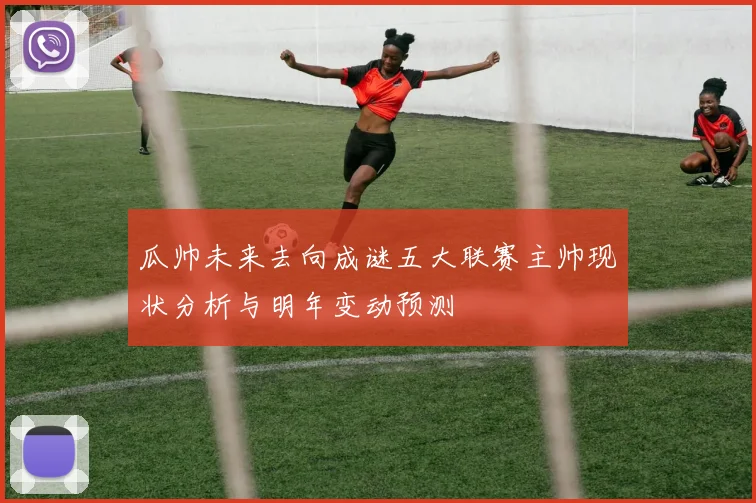 瓜帅未来去向成谜五大联赛主帅现状分析与明年变动预测