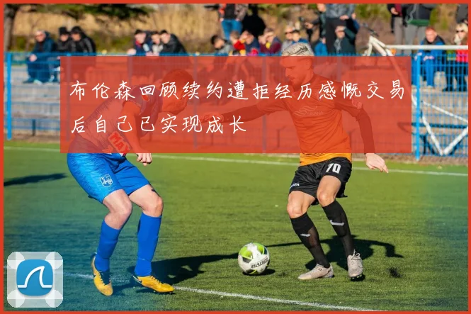 布伦森回顾续约遭拒经历感慨交易后自己已实现成长