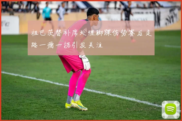 祖巴茨替补席处理脚踝伤势赛后走路一瘸一拐引发关注