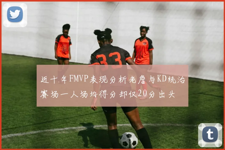 近十年FMVP表现分析老詹与KD统治赛场一人场均得分却仅20分出头