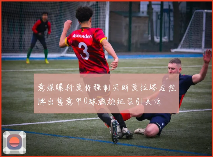 意媒曝科莫将强制买断莫拉塔后挂牌出售意甲0球尴尬纪录引关注