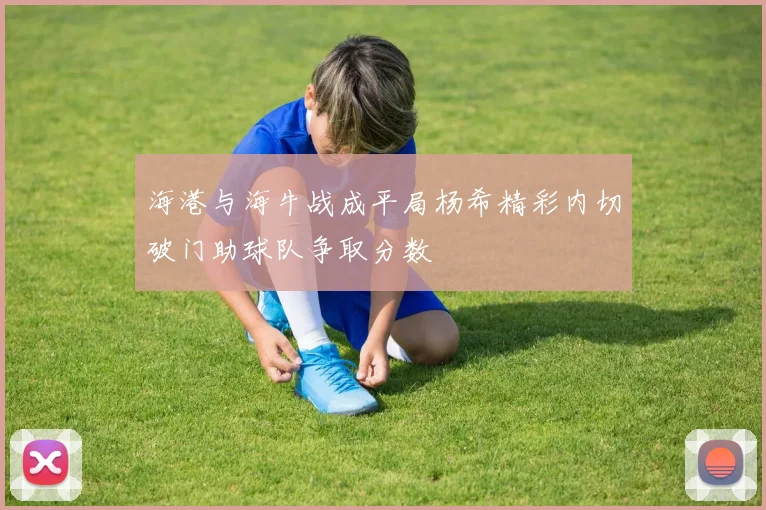 海港与海牛战成平局杨希精彩内切破门助球队争取分数