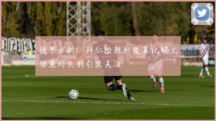 德甲分析：拜仁险胜科隆莱比锡主场意外失利引发关注