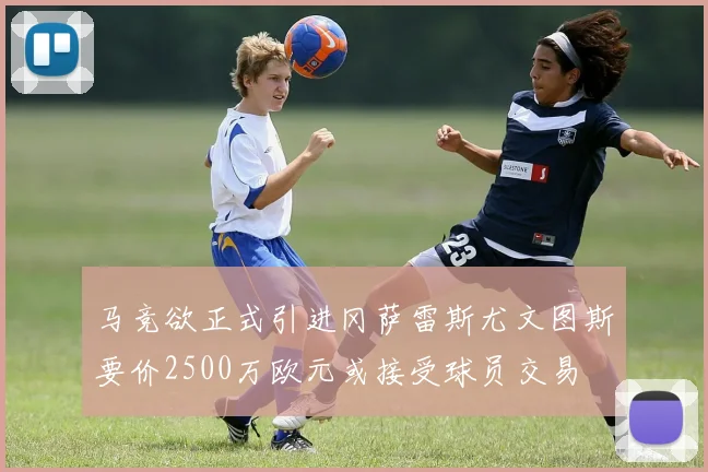 马竞欲正式引进冈萨雷斯尤文图斯要价2500万欧元或接受球员交易