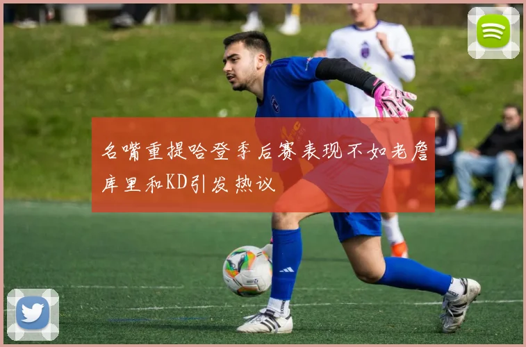 名嘴重提哈登季后赛表现不如老詹库里和KD引发热议
