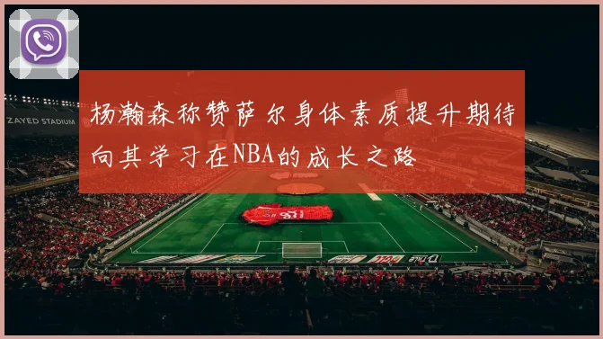 杨瀚森称赞萨尔身体素质提升期待向其学习在NBA的成长之路