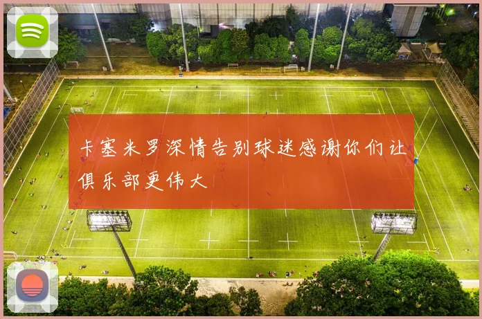 卡塞米罗深情告别球迷感谢你们让俱乐部更伟大